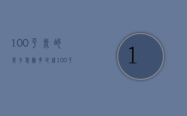 100平米的房子装修多少钱（100平方的房子普通装修多少钱）