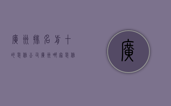 广州排名前十的装修公司（广州哪家装修公司便宜）