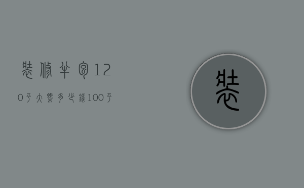 装修半包120平大概多少钱（100平装修半包多少钱 100平装修优缺点及风格选择）