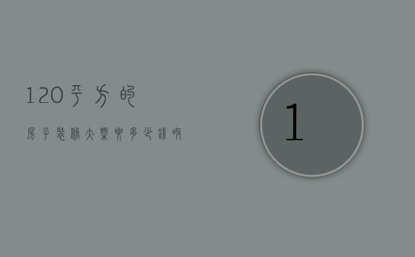 120平方的房子装修大概要多少钱呀视频（120平方左右的房子装修大概要多少钱?）