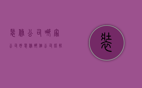 装修公司哪家公司好（装修那个公司比较好 如何选装修公司）