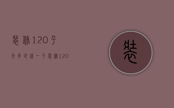 装修120平方多少钱一平（装修120平方多少钱合适）