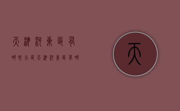 天津河东区有哪些小区  天津河东区有哪些小区名字