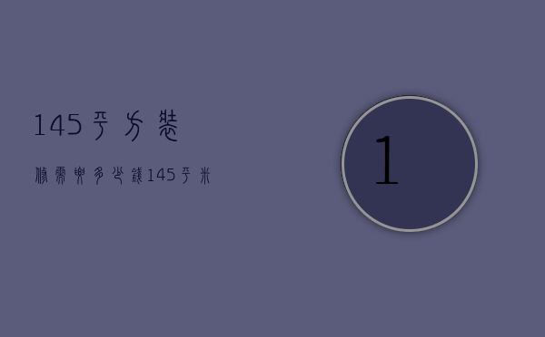 145平方装修需要多少钱（145平米的房子装修要多少钱）