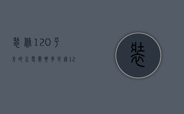 装修120平方的水电需要多少钱（120平家装水电全包一般多少钱）