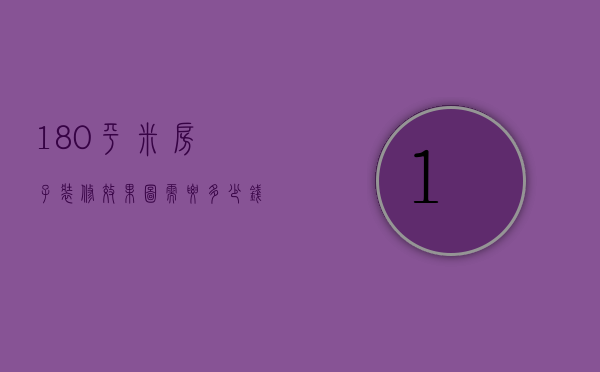 180平米房子装修效果图需要多少钱（180平方普通装修需要多少钱）