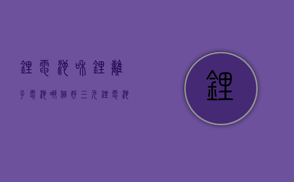 锂电池和锂离子电池哪个好  三元锂电池和锂离子电池哪个好