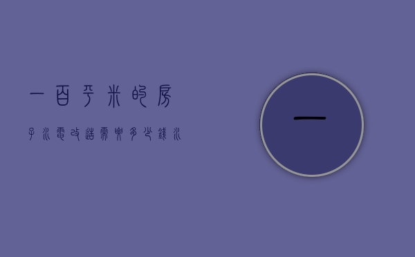 一百平米的房子水电改造需要多少钱（水电改造1平方米大概多少钱）