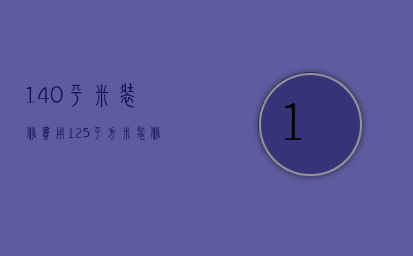 140平米装修费用（125平方米装修要多少钱）