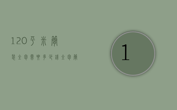 120平米简装全包需要多少钱（110平米装修全包大概多少钱）