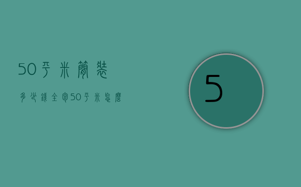 50平米简装多少钱全包（50平米怎么装修 50平装修全包价格多少钱）