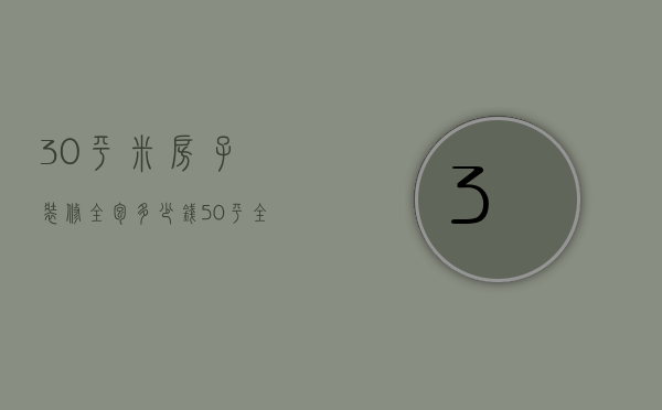 30平米房子装修全包多少钱（50平全包装修价格详细报价 全包装修的优势）