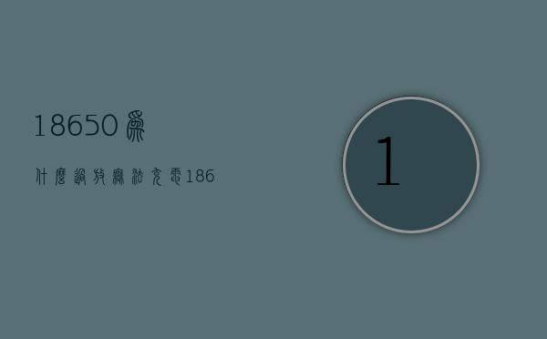 18650为什么过放无法充电  18650为什么过放无法充电了