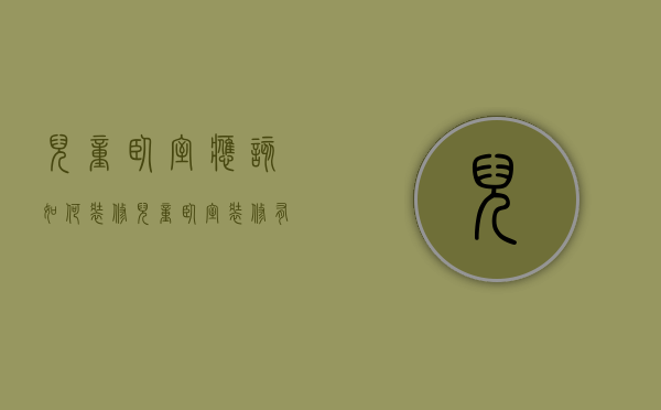 儿童卧室应该如何装修？儿童卧室装修有“玄机”！