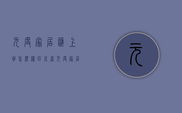 元度家居汇上班怎么样  四川省元度家居汇装饰工程有限公司