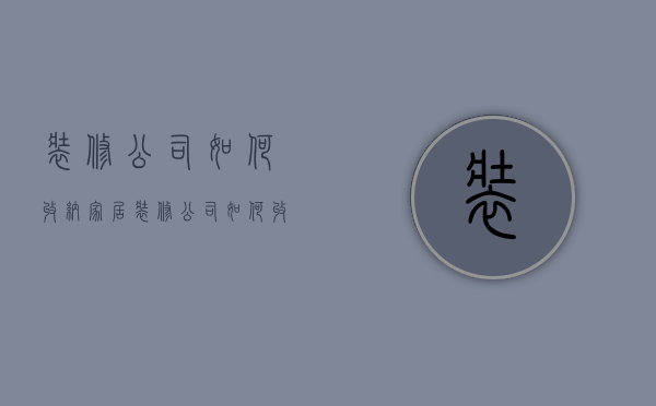 装修公司如何收纳家居  装修公司如何收纳家居服务