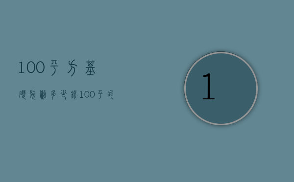 100平方基础装修多少钱（100平的房子基础装修需要多少钱）