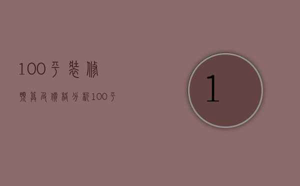 100平装修预算及价格分析（100平房子装修预算表）