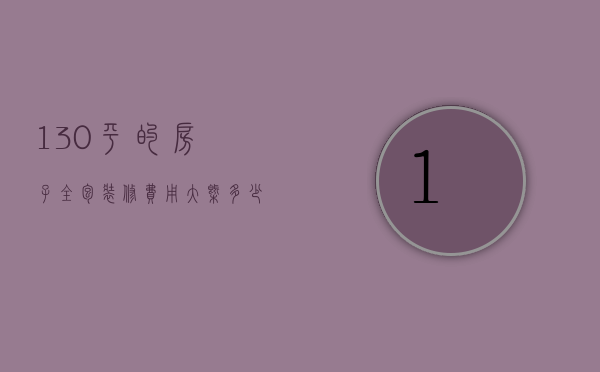 130平的房子全包装修费用大概多少钱（全包装修130平需要多少钱）