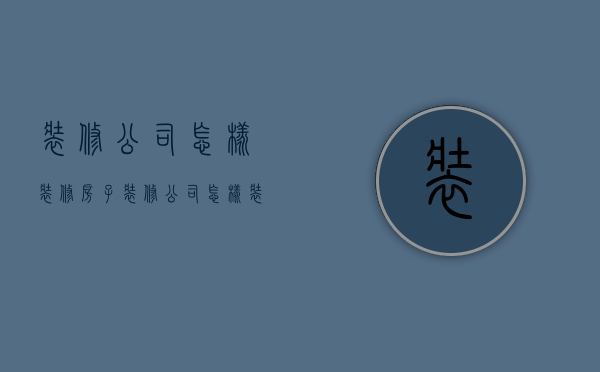 装修公司怎样装修房子  装修公司怎样装修房子好看