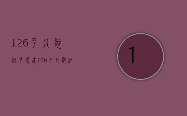 126平米装修多少钱（126平米装修预算有哪些 126平米怎么装修好看）