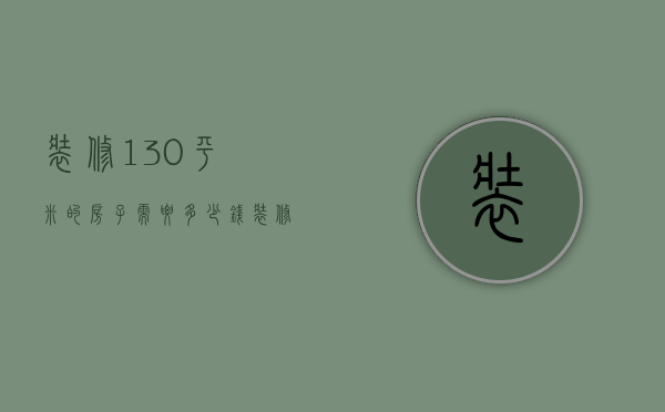 装修130平米的房子需要多少钱装修公司（130平米装修要多少钱 130平米装修怎样省钱）