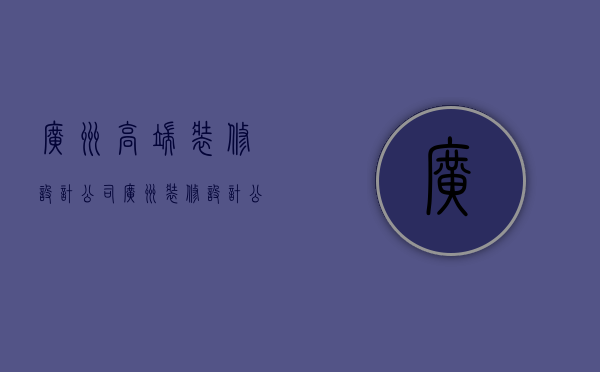 广州高端装修设计公司  广州装修设计公司排名前十强