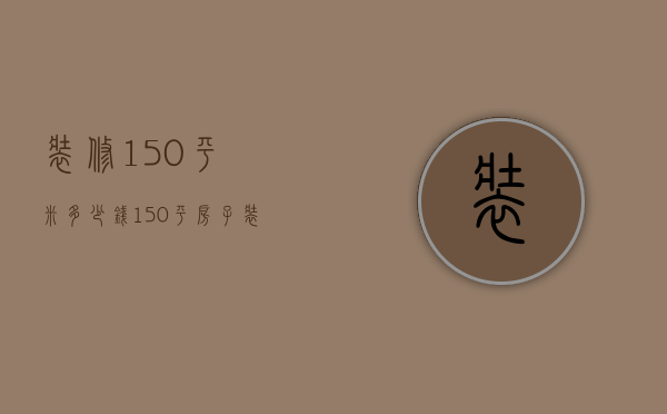 装修150平米多少钱（150平房子装修要多少钱）