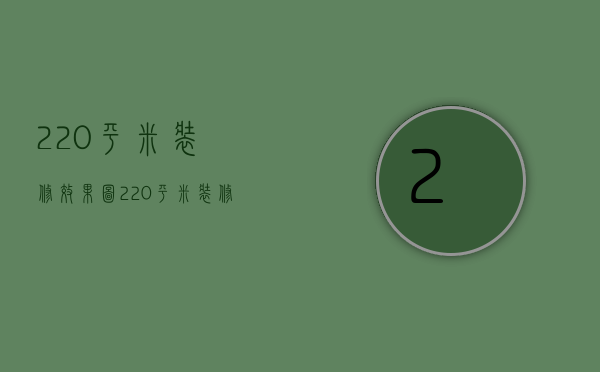 220平米装修效果图（220平米装修预算有哪些 220平方大平层装修技巧）