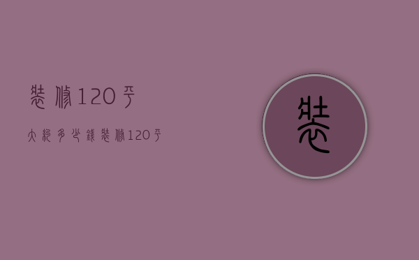 装修120平大约多少钱（装修120平大概多少钱）