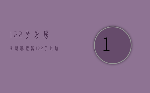 122平方房子装修预算（122平米装修预算是多少   装修风格有哪些）