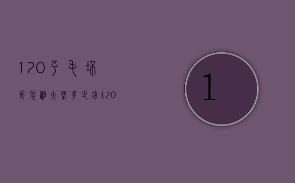 120平毛坯房装修大概多少钱（120平方的毛坯房装修要多少钱）