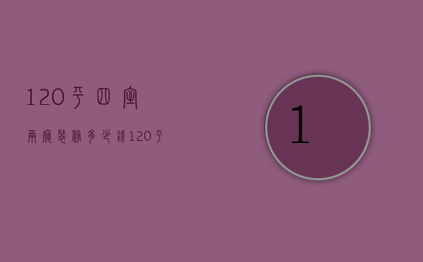 120平四室两厅装修多少钱（120平的房子装修大概多少钱）