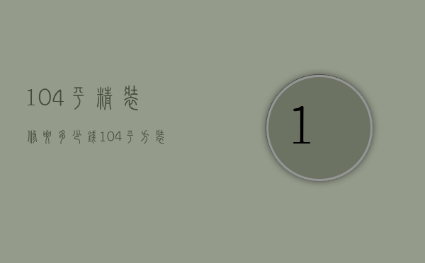 104平精装修要多少钱（104平方装修多少钱 104平方装修的详细要点）