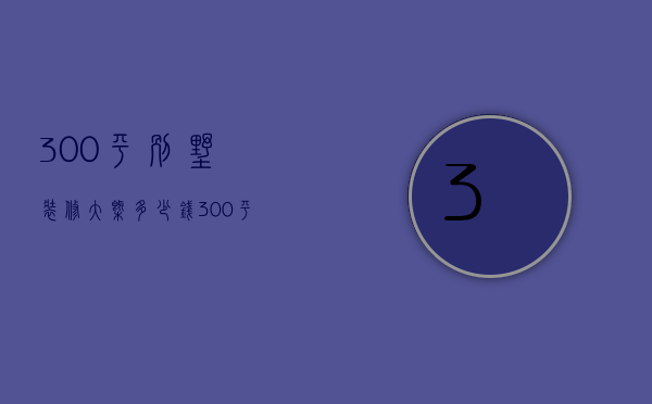 300平别墅装修大概多少钱（300平方米别墅装修费是多少   别墅装修的技巧）