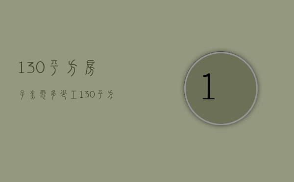 130平方房子水电多少工  130平方的房子水电要多少钱?