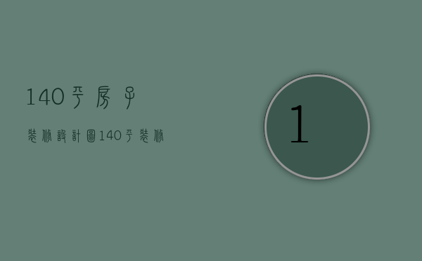 140平房子装修设计图（140平装修预算要素 140平装修怎么设计好看）