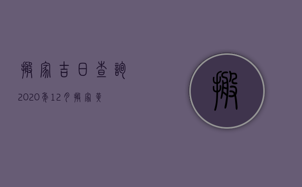 搬家吉日查询2023年12月搬家黄道吉日（2023年12月份哪天是搬家的黄道吉日）