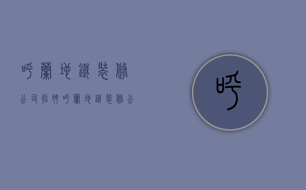 呼兰地铁装修公司招聘  呼兰地铁装修公司招聘电话