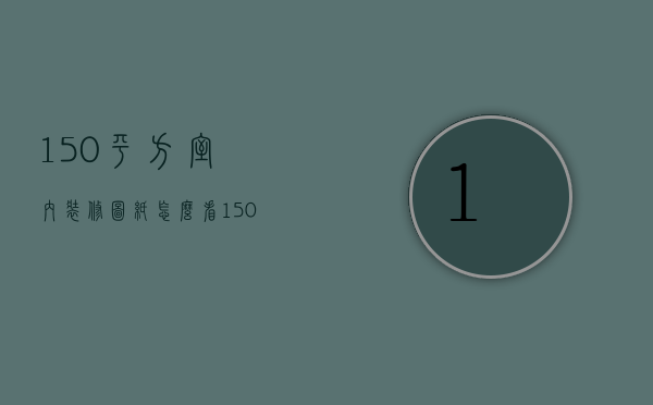 150平方室内装修图纸怎么看（150平室内装修效果图大全）