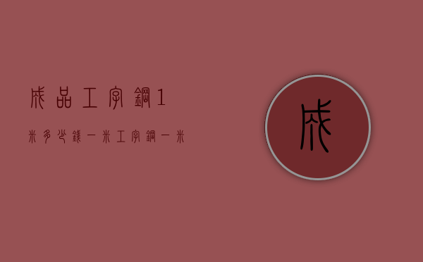 成品工字钢1米多少钱一米  工字钢一米多少公斤怎么计算公式