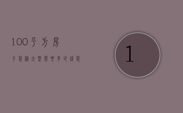 100平方房子装修大概需要多少钱（装修100平米的房子需要多少钱）