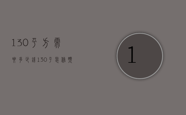 130平方需要多少钱（130平装修预算多少钱   130平米简装要点）