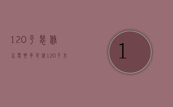 120平装修水电要多少钱（120平方房子装水电多少钱）