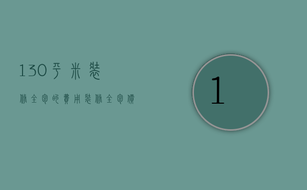 130平米装修全包的费用（装修全包价格100平）