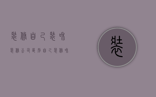 装修自己装和装修公司区别  自己装修和装修公司装修哪个更省钱