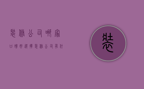 装修公司哪家口碑好 选择装修公司有什么注意事项