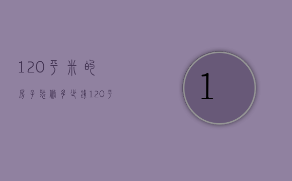 120平米的房子装修多少钱（120平房子多少钱）