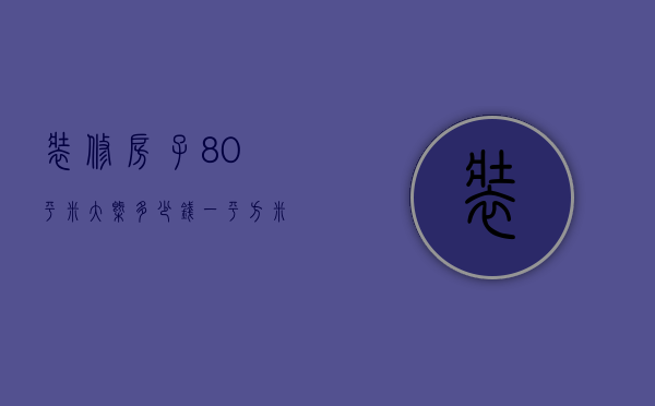 装修房子80平米大概多少钱一平方米（装修一套80平方的房子大概要多少钱）