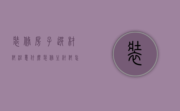 装修房子选材料注意什么（装修主材料怎么选）